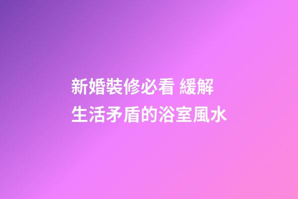 新婚裝修必看 緩解生活矛盾的浴室風水